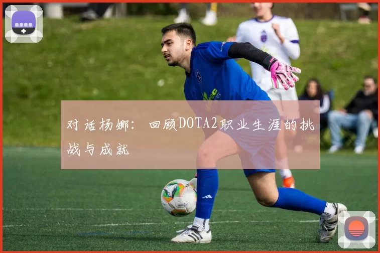 对话杨娜：回顾DOTA2职业生涯的挑战与成就