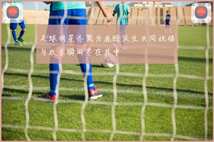 足球明星齐聚为鹿晗庆生共同祝福与欢乐瞬间尽在其中