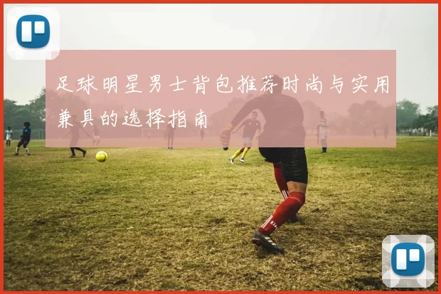 足球明星男士背包推荐时尚与实用兼具的选择指南