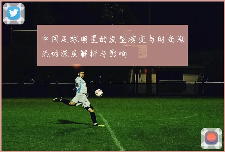 中国足球明星的发型演变与时尚潮流的深度解析与影响