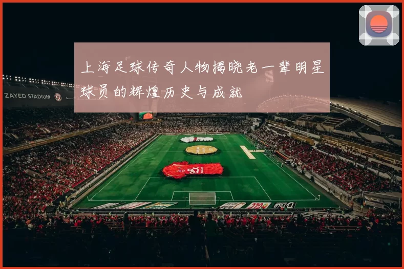 上海足球传奇人物揭晓老一辈明星球员的辉煌历史与成就