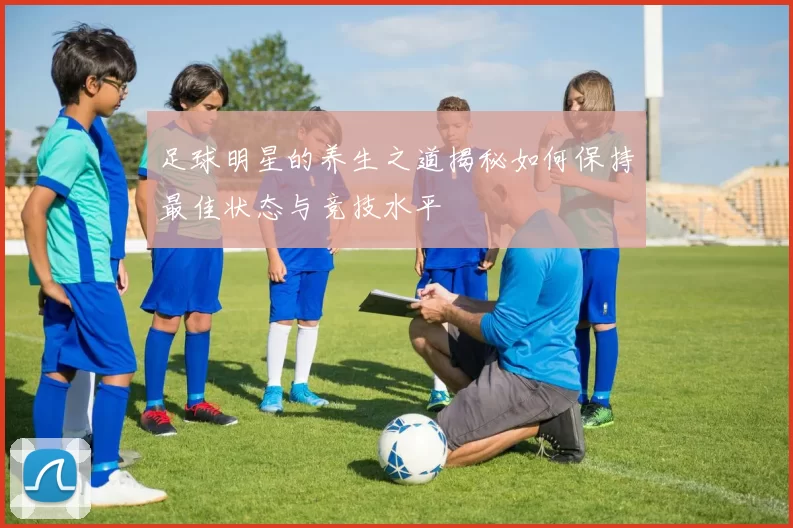 足球明星的养生之道揭秘如何保持最佳状态与竞技水平