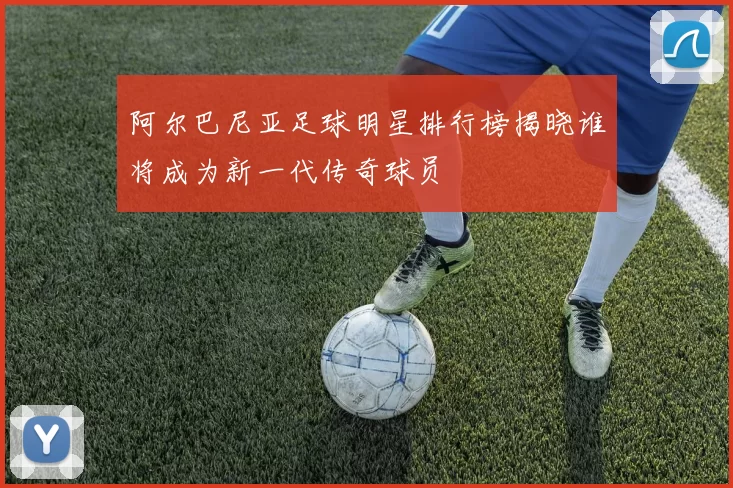 阿尔巴尼亚足球明星排行榜揭晓谁将成为新一代传奇球员