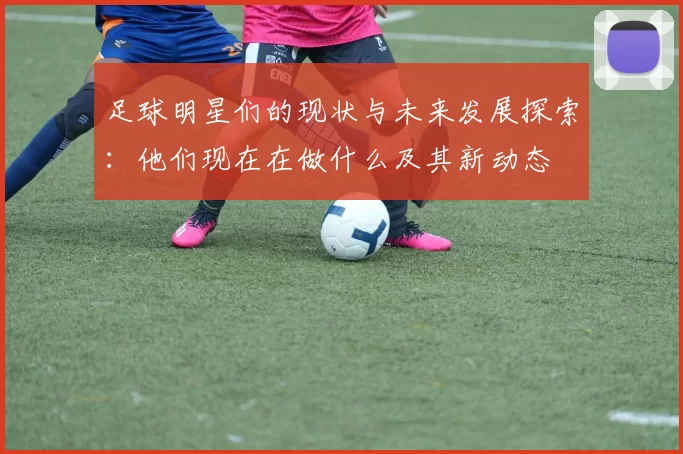 足球明星们的现状与未来发展探索：他们现在在做什么及其新动态