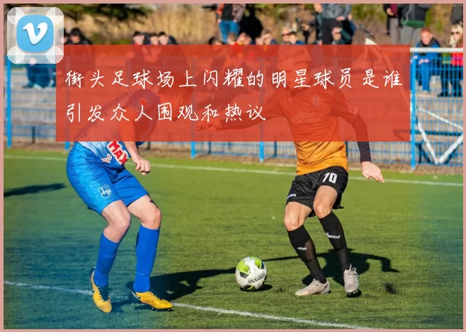 街头足球场上闪耀的明星球员是谁引发众人围观和热议