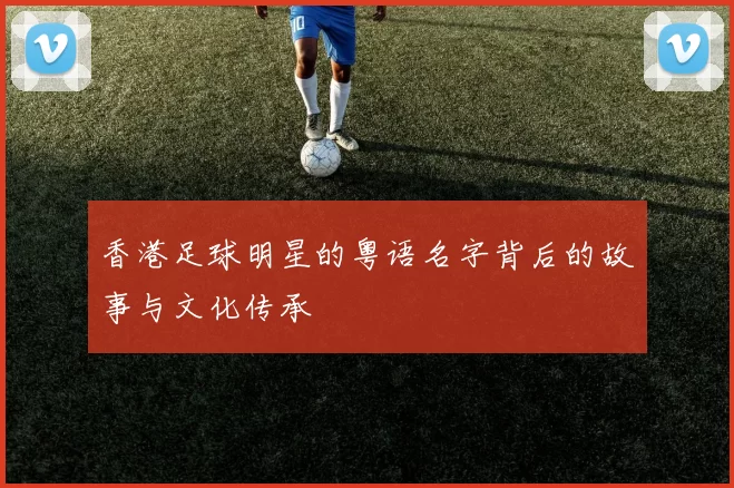 香港足球明星的粤语名字背后的故事与文化传承