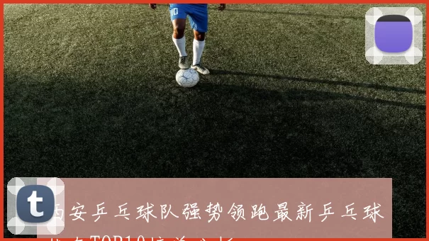 西安乒乓球队强势领跑最新乒乓球状态TOP10榜单分析