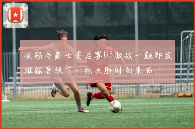 快船与爵士季后赛G5激战一触即发谁能晋级下一轮决胜时刻来临