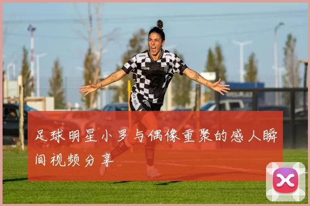 足球明星小罗与偶像重聚的感人瞬间视频分享