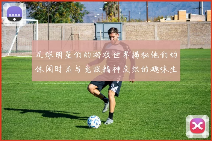 足球明星们的游戏世界揭秘他们的休闲时光与竞技精神交织的趣味生活