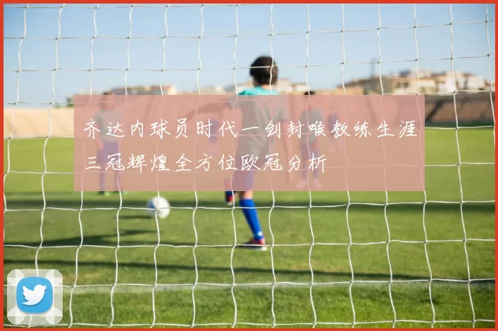 齐达内球员时代一剑封喉教练生涯三冠辉煌全方位欧冠分析