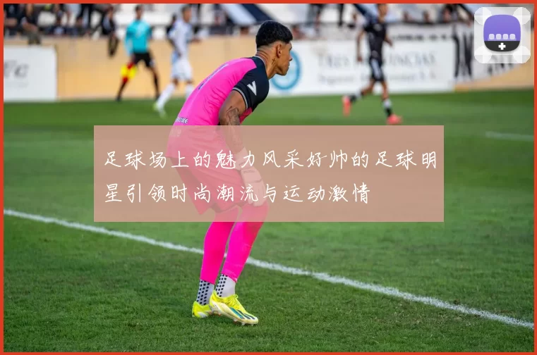 足球场上的魅力风采好帅的足球明星引领时尚潮流与运动激情