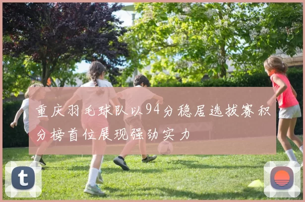 重庆羽毛球队以94分稳居选拔赛积分榜首位展现强劲实力