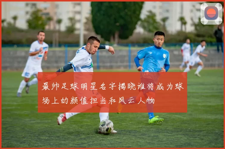最帅足球明星名字揭晓谁将成为球场上的颜值担当和风云人物