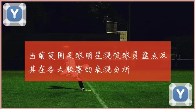 当前英国足球明星现役球员盘点及其在各大联赛的表现分析