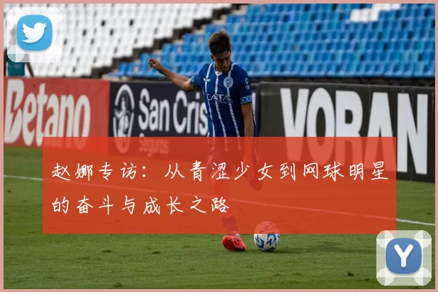 赵娜专访：从青涩少女到网球明星的奋斗与成长之路