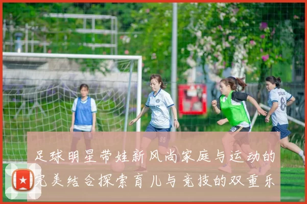 足球明星带娃新风尚家庭与运动的完美结合探索育儿与竞技的双重乐趣