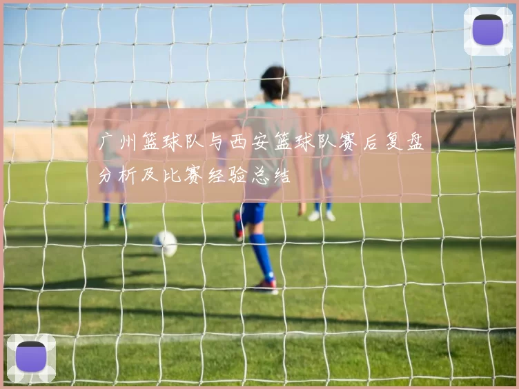 广州篮球队与西安篮球队赛后复盘分析及比赛经验总结